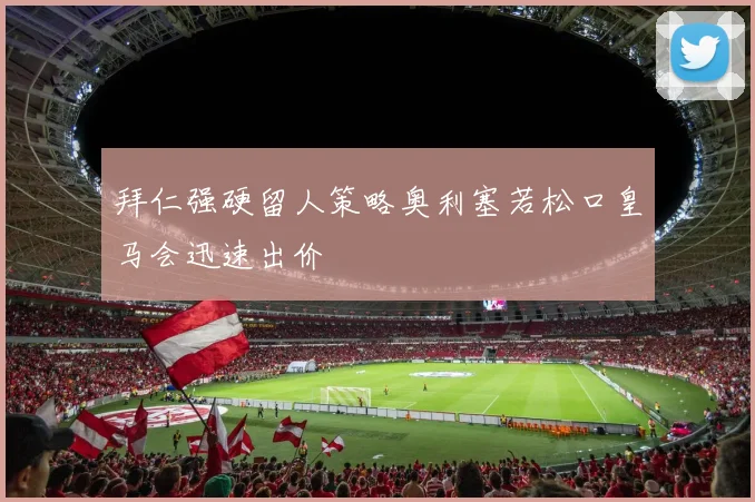 拜仁强硬留人策略奥利塞若松口皇马会迅速出价