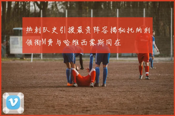 热刺队史引援最贵阵容揭秘托纳利领衔M费与哈维西蒙斯同在