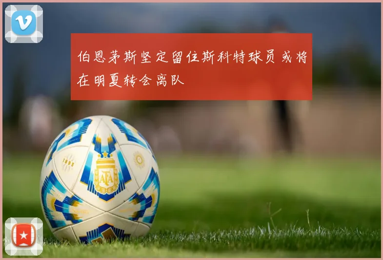 伯恩茅斯坚定留住斯科特球员或将在明夏转会离队