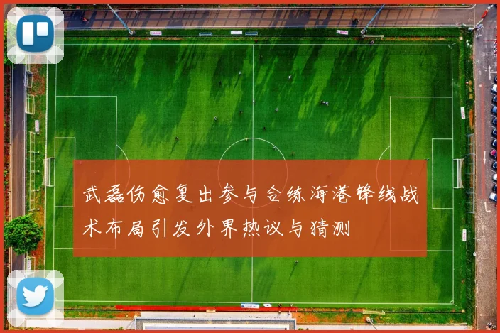 武磊伤愈复出参与合练海港锋线战术布局引发外界热议与猜测