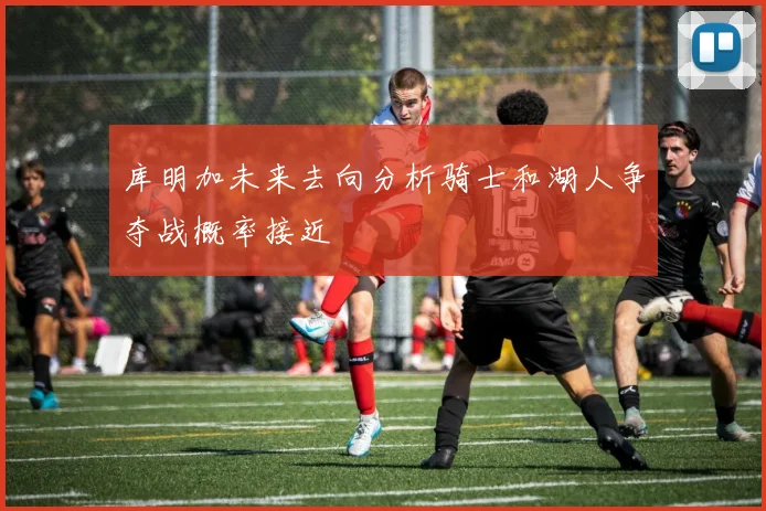 库明加未来去向分析骑士和湖人争夺战概率接近