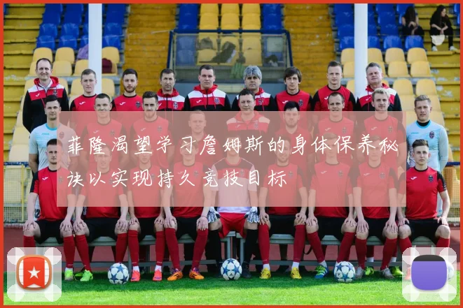 菲隆渴望学习詹姆斯的身体保养秘诀以实现持久竞技目标