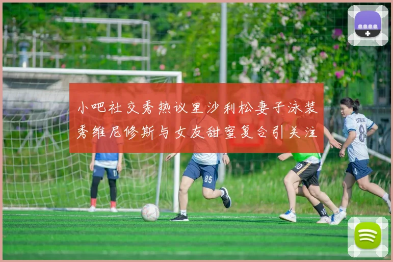 小吧社交秀热议里沙利松妻子泳装秀维尼修斯与女友甜蜜复合引关注