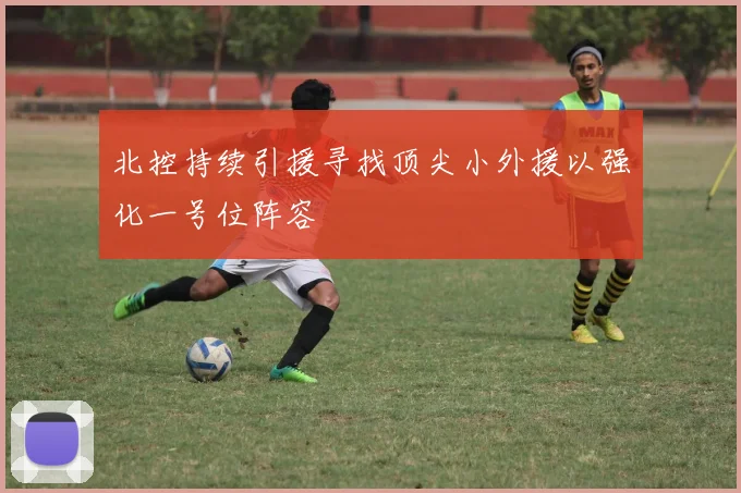 北控持续引援寻找顶尖小外援以强化一号位阵容