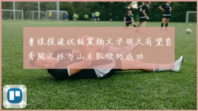 鲁媒报道祝铭震杨文学明天有望首秀陶汉林与山东队续约成功
